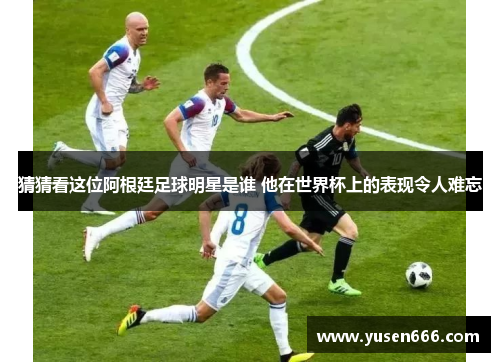 猜猜看这位阿根廷足球明星是谁 他在世界杯上的表现令人难忘