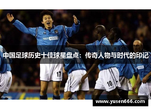 中国足球历史十佳球星盘点：传奇人物与时代的印记